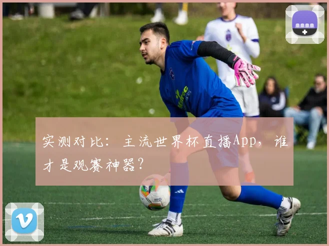实测对比：主流世界杯直播App，谁才是观赛神器？