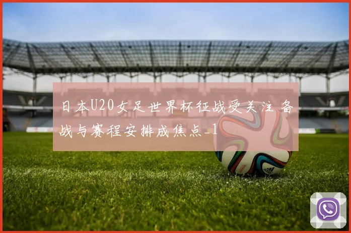 日本U20女足世界杯征战受关注 备战与赛程安排成焦点_1