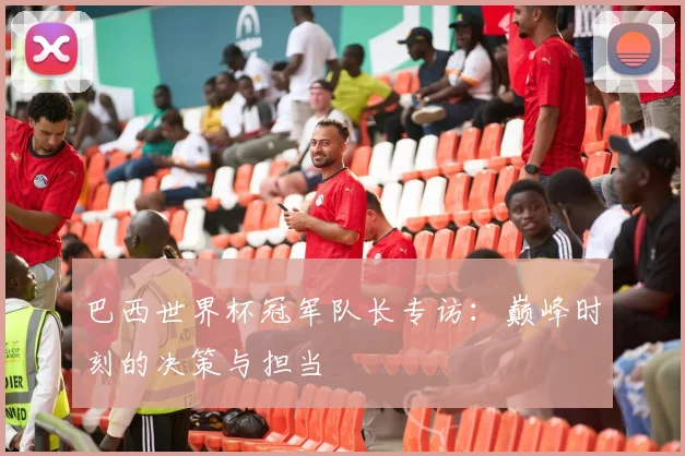 巴西世界杯冠军队长专访：巅峰时刻的决策与担当