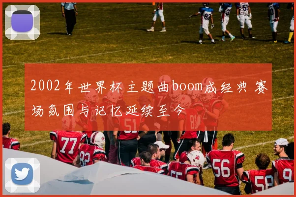 2002年世界杯主题曲boom成经典 赛场氛围与记忆延续至今