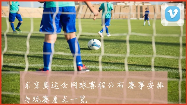 东京奥运会网球赛程公布 赛事安排与观赛看点一览