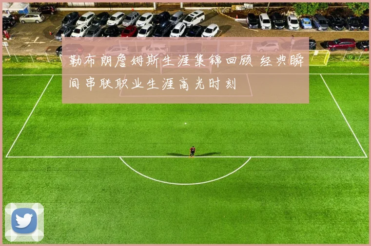 勒布朗詹姆斯生涯集锦回顾 经典瞬间串联职业生涯高光时刻