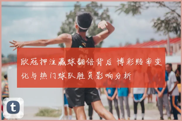 欧冠押注赢球翻倍背后 博彩赔率变化与热门球队胜负影响分析