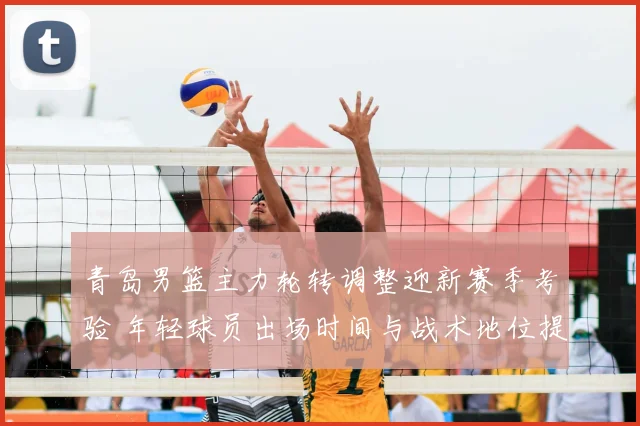 青岛男篮主力轮转调整迎新赛季考验 年轻球员出场时间与战术地位提升