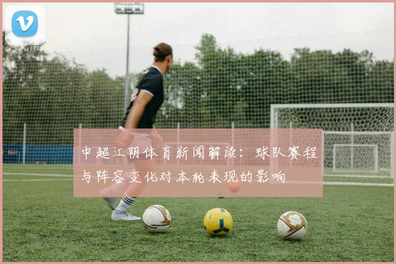 中超江阴体育新闻解读：球队赛程与阵容变化对本轮表现的影响