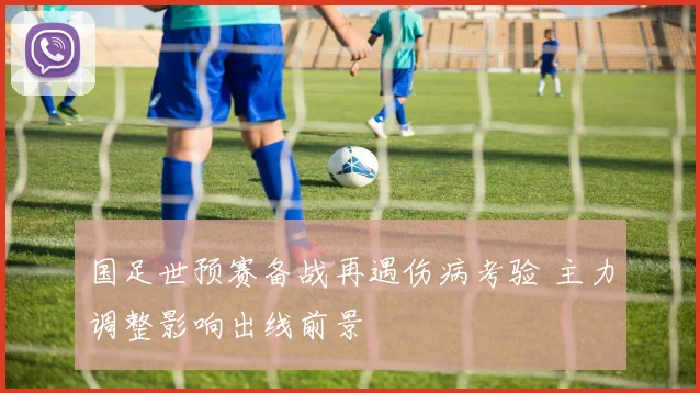 国足世预赛备战再遇伤病考验 主力调整影响出线前景