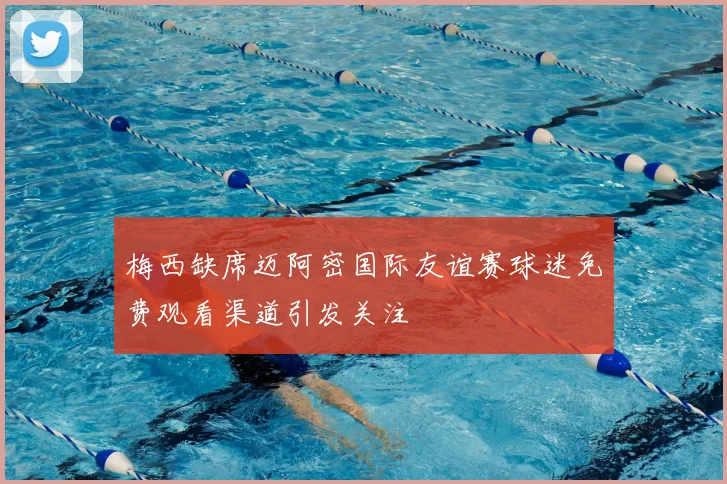 梅西缺席迈阿密国际友谊赛球迷免费观看渠道引发关注