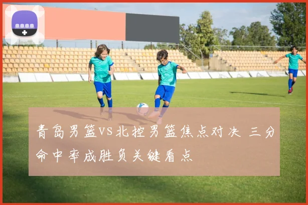 青岛男篮vs北控男篮焦点对决 三分命中率成胜负关键看点