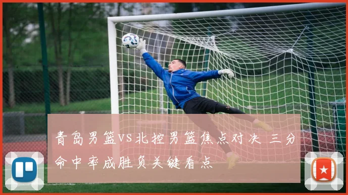 青岛男篮vs北控男篮焦点对决 三分命中率成胜负关键看点