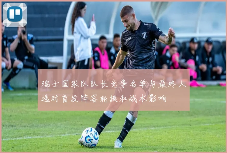 瑞士国家队队长竞争名单与最终人选对首发阵容轮换和战术影响