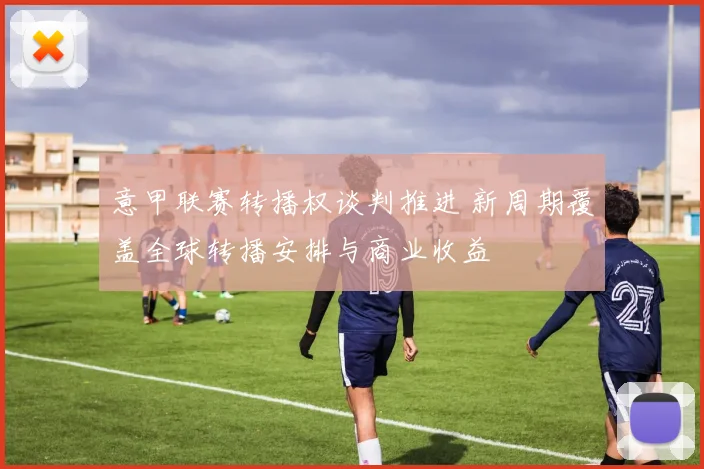 意甲联赛转播权谈判推进 新周期覆盖全球转播安排与商业收益