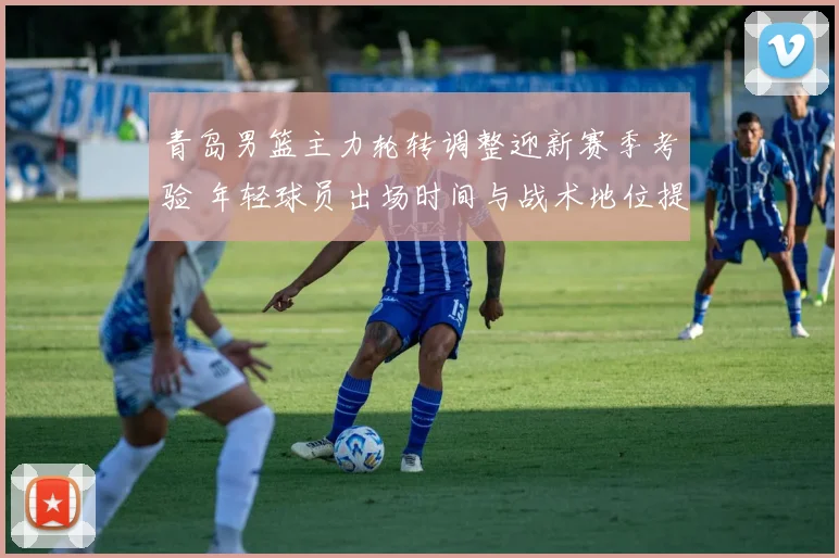 青岛男篮主力轮转调整迎新赛季考验 年轻球员出场时间与战术地位提升