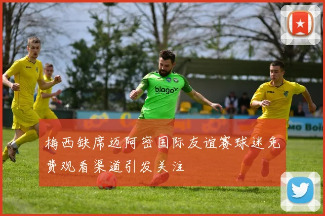 梅西缺席迈阿密国际友谊赛球迷免费观看渠道引发关注