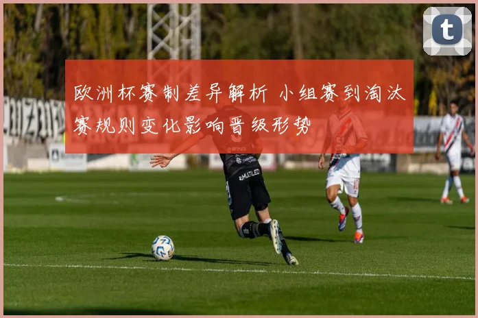欧洲杯赛制差异解析 小组赛到淘汰赛规则变化影响晋级形势