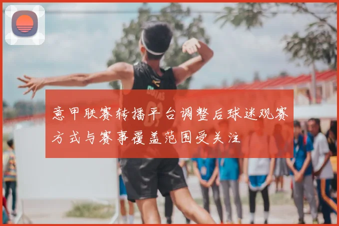 意甲联赛转播平台调整后球迷观赛方式与赛事覆盖范围受关注