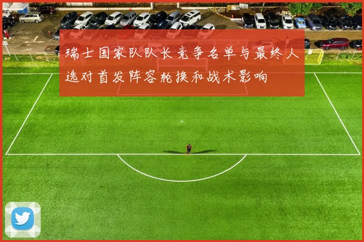 瑞士国家队队长竞争名单与最终人选对首发阵容轮换和战术影响