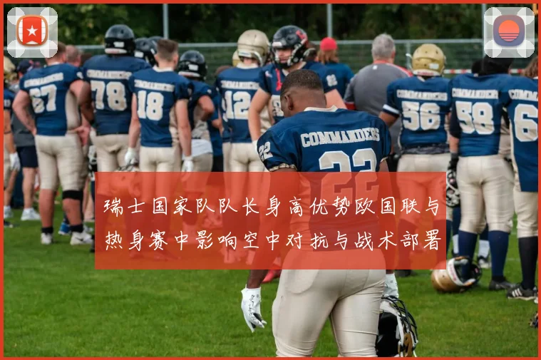 瑞士国家队队长身高优势欧国联与热身赛中影响空中对抗与战术部署