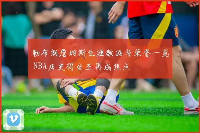 勒布朗詹姆斯生涯数据与荣誉一览 NBA历史得分王再成焦点