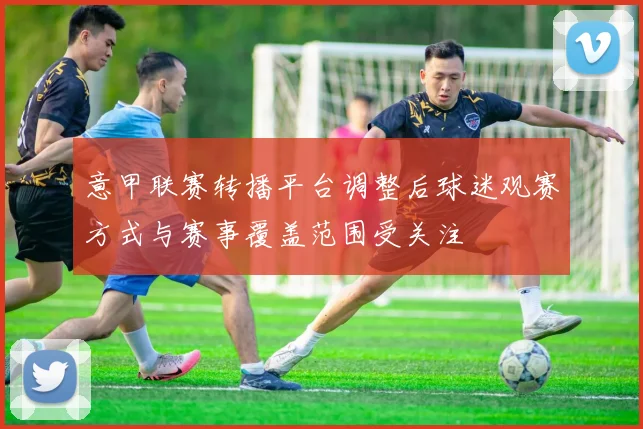 意甲联赛转播平台调整后球迷观赛方式与赛事覆盖范围受关注