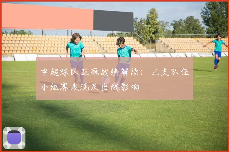 中超球队亚冠战绩解读：三支队伍小组赛表现及出线影响