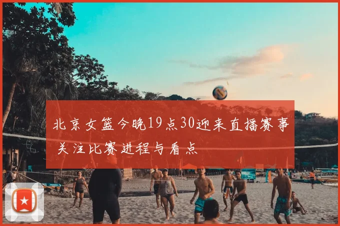 北京女篮今晚19点30迎来直播赛事 关注比赛进程与看点