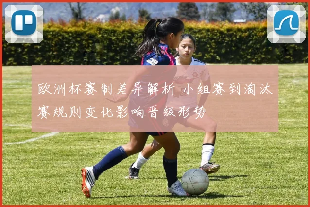 欧洲杯赛制差异解析 小组赛到淘汰赛规则变化影响晋级形势