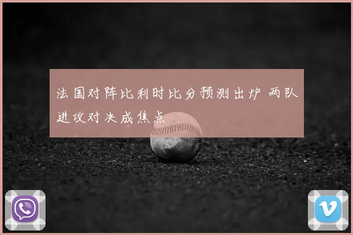 法国对阵比利时比分预测出炉 两队进攻对决成焦点