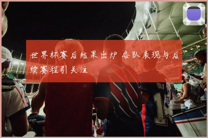 世界杯赛后结果出炉 各队表现与后续赛程引关注