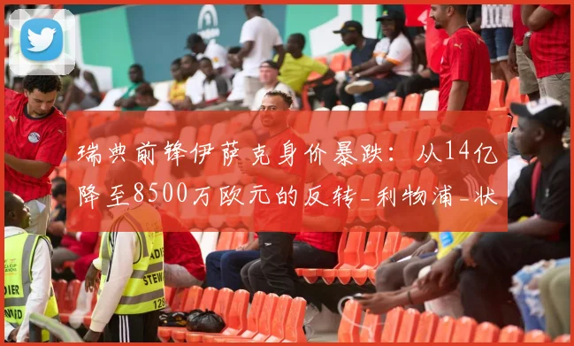 瑞典前锋伊萨克身价暴跌：从14亿降至8500万欧元的反转_利物浦_状态_西甲