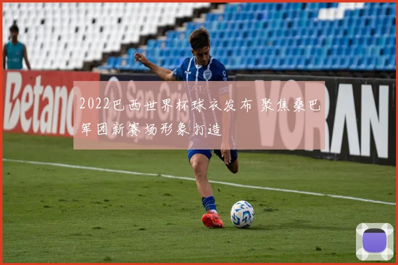 2022巴西世界杯球衣发布 聚焦桑巴军团新赛场形象打造